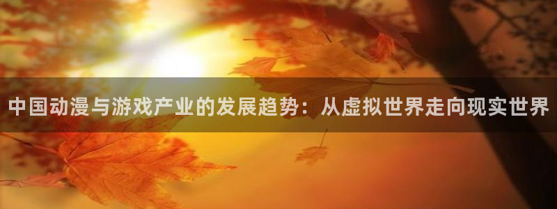 ms美狮贵宾会：中国动漫与游戏产业的发展趋势：从虚拟世界走向现实世界