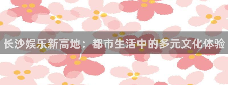美狮贵宾会ms092：长沙娱乐新高地：都市生活中的多元文化体验